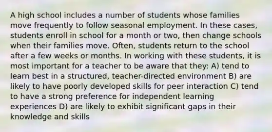 A high school includes a number of students whose families move frequently to follow seasonal employment. In these cases, students enroll in school for a month or two, then change schools when their families move. Often, students return to the school after a few weeks or months. In working with these students, it is most important for a teacher to be aware that they: A) tend to learn best in a structured, teacher-directed environment B) are likely to have poorly developed skills for peer interaction C) tend to have a strong preference for independent learning experiences D) are likely to exhibit significant gaps in their knowledge and skills