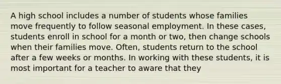 A high school includes a number of students whose families move frequently to follow seasonal employment. In these cases, students enroll in school for a month or two, then change schools when their families move. Often, students return to the school after a few weeks or months. In working with these students, it is most important for a teacher to aware that they