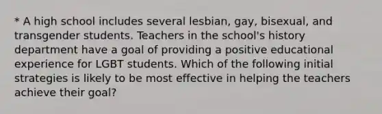 * A high school includes several lesbian, gay, bisexual, and transgender students. Teachers in the school's history department have a goal of providing a positive educational experience for LGBT students. Which of the following initial strategies is likely to be most effective in helping the teachers achieve their goal?