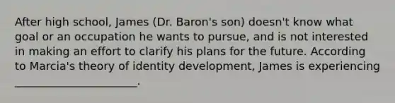 After high school, James (Dr. Baron's son) doesn't know what goal or an occupation he wants to pursue, and is not interested in making an effort to clarify his plans for the future. According to Marcia's theory of identity development, James is experiencing ______________________.