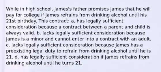 While in high school, James's father promises James that he will pay for college if James refrains from drinking alcohol until his 21st birthday. This contract: a. has legally sufficient consideration because a contract between a parent and child is always valid. b. lacks legally sufficient consideration because James is a minor and cannot enter into a contract with an adult. c. lacks legally sufficient consideration because James has a preexisting legal duty to refrain from drinking alcohol until he is 21. d. has legally sufficient consideration if James refrains from drinking alcohol until he turns 21.