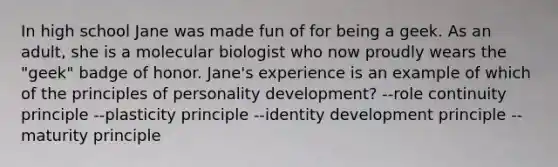 In high school Jane was made fun of for being a geek. As an adult, she is a molecular biologist who now proudly wears the "geek" badge of honor. Jane's experience is an example of which of the principles of personality development? --role continuity principle --plasticity principle --identity development principle --maturity principle