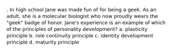 . In high school Jane was made fun of for being a geek. As an adult, she is a molecular biologist who now proudly wears the "geek" badge of honor. Jane's experience is an example of which of the principles of personality development? a. plasticity principle b. role continuity principle c. identity development principle d. maturity principle