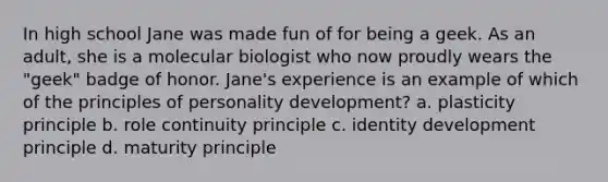 In high school Jane was made fun of for being a geek. As an adult, she is a molecular biologist who now proudly wears the "geek" badge of honor. Jane's experience is an example of which of the principles of personality development? a. plasticity principle b. role continuity principle c. identity development principle d. maturity principle