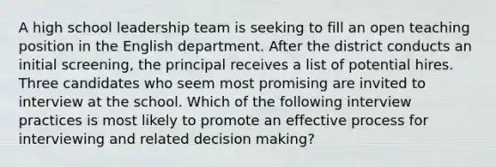 A high school leadership team is seeking to fill an open teaching position in the English department. After the district conducts an initial screening, the principal receives a list of potential hires. Three candidates who seem most promising are invited to interview at the school. Which of the following interview practices is most likely to promote an effective process for interviewing and related decision making?