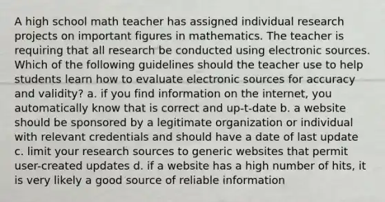 A high school math teacher has assigned individual research projects on important figures in mathematics. The teacher is requiring that all research be conducted using electronic sources. Which of the following guidelines should the teacher use to help students learn how to evaluate electronic sources for accuracy and validity? a. if you find information on the internet, you automatically know that is correct and up-t-date b. a website should be sponsored by a legitimate organization or individual with relevant credentials and should have a date of last update c. limit your research sources to generic websites that permit user-created updates d. if a website has a high number of hits, it is very likely a good source of reliable information