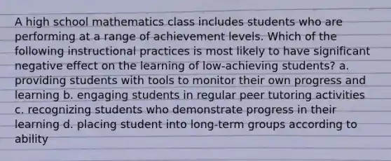 A high school mathematics class includes students who are performing at a range of achievement levels. Which of the following instructional practices is most likely to have significant negative effect on the learning of low-achieving students? a. providing students with tools to monitor their own progress and learning b. engaging students in regular peer tutoring activities c. recognizing students who demonstrate progress in their learning d. placing student into long-term groups according to ability