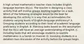 A high school mathematics teacher class includes English-language learners (ELLs). The teacher is designing a class activity that will involve groups working together on a task. Which of the following strategies would be the best for developing this activity in a way that accommodates the students varying levels of English-language proficiency? A. Grouping students according to their level of academic language proficiency in English. B. Planning tasks based on the assumption that the ELLs will have an average understanding of English. C. Including tasks that will encourage students to explore mathematics in a hands on manner. D. Involving students in a detailed class discussion of the activity before the groups begin.