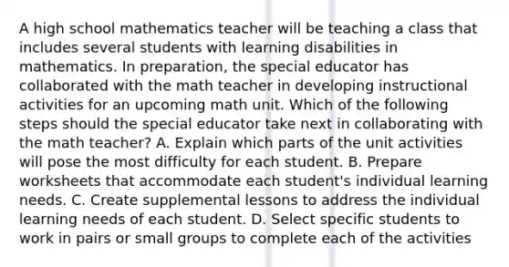 A high school mathematics teacher will be teaching a class that includes several students with learning disabilities in mathematics. In preparation, the special educator has collaborated with the math teacher in developing instructional activities for an upcoming math unit. Which of the following steps should the special educator take next in collaborating with the math teacher? A. Explain which parts of the unit activities will pose the most difficulty for each student. B. Prepare worksheets that accommodate each student's individual learning needs. C. Create supplemental lessons to address the individual learning needs of each student. D. Select specific students to work in pairs or small groups to complete each of the activities