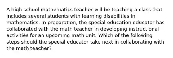 A high school mathematics teacher will be teaching a class that includes several students with learning disabilities in mathematics. In preparation, the special education educator has collaborated with the math teacher in developing instructional activities for an upcoming math unit. Which of the following steps should the special educator take next in collaborating with the math teacher?