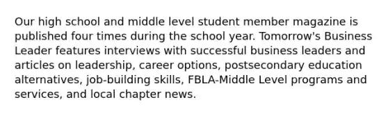 Our high school and middle level student member magazine is published four times during the school year. Tomorrow's Business Leader features interviews with successful business leaders and articles on leadership, career options, postsecondary education alternatives, job-building skills, FBLA-Middle Level programs and services, and local chapter news.