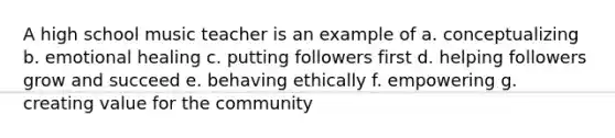 A high school music teacher is an example of a. conceptualizing b. emotional healing c. putting followers first d. helping followers grow and succeed e. behaving ethically f. empowering g. creating value for the community