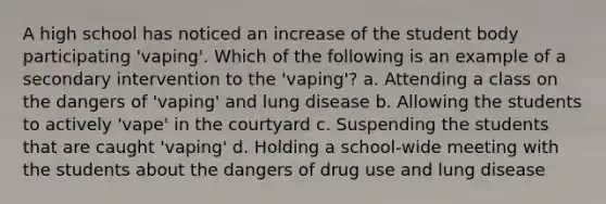 A high school has noticed an increase of the student body participating 'vaping'. Which of the following is an example of a secondary intervention to the 'vaping'? a. Attending a class on the dangers of 'vaping' and lung disease b. Allowing the students to actively 'vape' in the courtyard c. Suspending the students that are caught 'vaping' d. Holding a school-wide meeting with the students about the dangers of drug use and lung disease