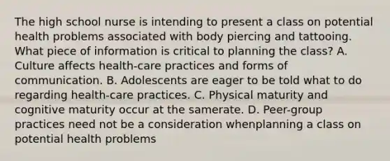 The high school nurse is intending to present a class on potential health problems associated with body piercing and tattooing. What piece of information is critical to planning the class? A. Culture affects health-care practices and forms of communication. B. Adolescents are eager to be told what to do regarding health-care practices. C. Physical maturity and cognitive maturity occur at the samerate. D. Peer-group practices need not be a consideration whenplanning a class on potential health problems