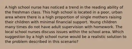 A high school nurse has noticed a trend in the reading ability of the freshman class. This high school is located in a poor, urban area where there is a high proportion of single mothers raising their children with minimal financial support. Young children many times do not have adult supervision with homework. The local school nurses discuss issues within the school area. Which suggestion by a high school nurse would be a realistic solution to the problem described in this scenario?