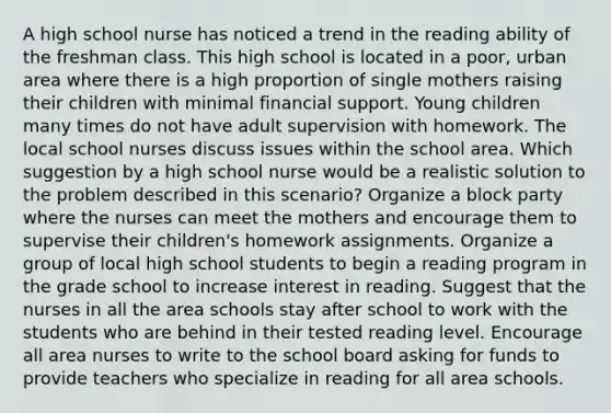 A high school nurse has noticed a trend in the reading ability of the freshman class. This high school is located in a poor, urban area where there is a high proportion of single mothers raising their children with minimal financial support. Young children many times do not have adult supervision with homework. The local school nurses discuss issues within the school area. Which suggestion by a high school nurse would be a realistic solution to the problem described in this scenario? Organize a block party where the nurses can meet the mothers and encourage them to supervise their children's homework assignments. Organize a group of local high school students to begin a reading program in the grade school to increase interest in reading. Suggest that the nurses in all the area schools stay after school to work with the students who are behind in their tested reading level. Encourage all area nurses to write to the school board asking for funds to provide teachers who specialize in reading for all area schools.