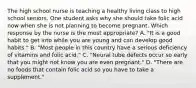 The high school nurse is teaching a healthy living class to high school seniors. One student asks why she should take folic acid now when she is not planning to become pregnant. Which response by the nurse is the most appropriate? A. "It is a good habit to get into while you are young and can develop good habits." B. "Most people in this country have a serious deficiency of vitamins and folic acid." C. "Neural tube defects occur so early that you might not know you are even pregnant." D. "There are no foods that contain folic acid so you have to take a supplement."