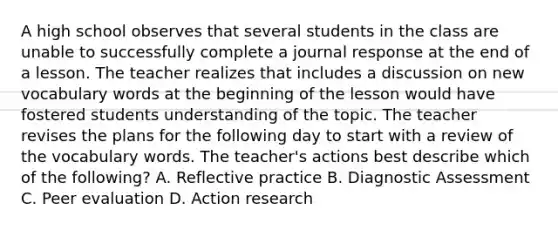 A high school observes that several students in the class are unable to successfully complete a journal response at the end of a lesson. The teacher realizes that includes a discussion on new vocabulary words at the beginning of the lesson would have fostered students understanding of the topic. The teacher revises the plans for the following day to start with a review of the vocabulary words. The teacher's actions best describe which of the following? A. Reflective practice B. Diagnostic Assessment C. Peer evaluation D. Action research