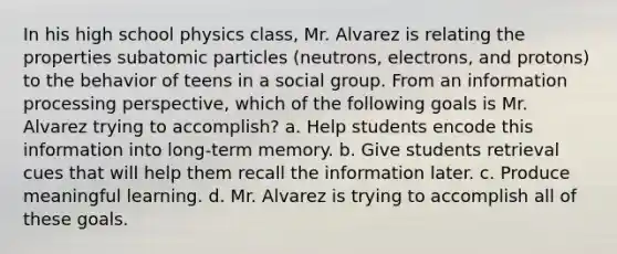 In his high school physics class, Mr. Alvarez is relating the properties subatomic particles (neutrons, electrons, and protons) to the behavior of teens in a social group. From an information processing perspective, which of the following goals is Mr. Alvarez trying to accomplish? a. Help students encode this information into long-term memory. b. Give students retrieval cues that will help them recall the information later. c. Produce meaningful learning. d. Mr. Alvarez is trying to accomplish all of these goals.