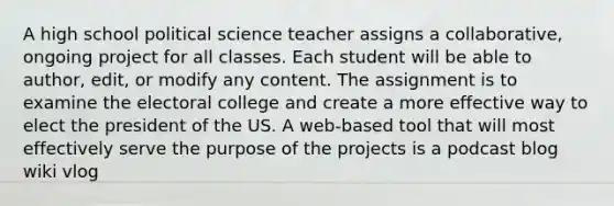 A high school political science teacher assigns a collaborative, ongoing project for all classes. Each student will be able to author, edit, or modify any content. The assignment is to examine the electoral college and create a more effective way to elect the president of the US. A web-based tool that will most effectively serve the purpose of the projects is a podcast blog wiki vlog