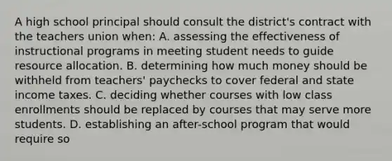 A high school principal should consult the district's contract with the teachers union when: A. assessing the effectiveness of instructional programs in meeting student needs to guide resource allocation. B. determining how much money should be withheld from teachers' paychecks to cover federal and state income taxes. C. deciding whether courses with low class enrollments should be replaced by courses that may serve more students. D. establishing an after-school program that would require so