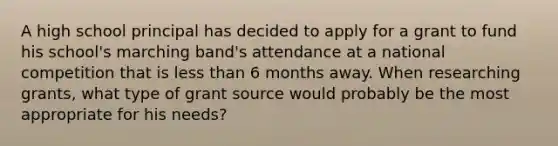 A high school principal has decided to apply for a grant to fund his school's marching band's attendance at a national competition that is less than 6 months away. When researching grants, what type of grant source would probably be the most appropriate for his needs?