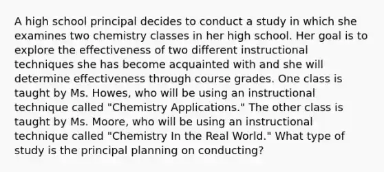 A high school principal decides to conduct a study in which she examines two chemistry classes in her high school. Her goal is to explore the effectiveness of two different instructional techniques she has become acquainted with and she will determine effectiveness through course grades. One class is taught by Ms. Howes, who will be using an instructional technique called "Chemistry Applications." The other class is taught by Ms. Moore, who will be using an instructional technique called "Chemistry In the Real World." What type of study is the principal planning on conducting?