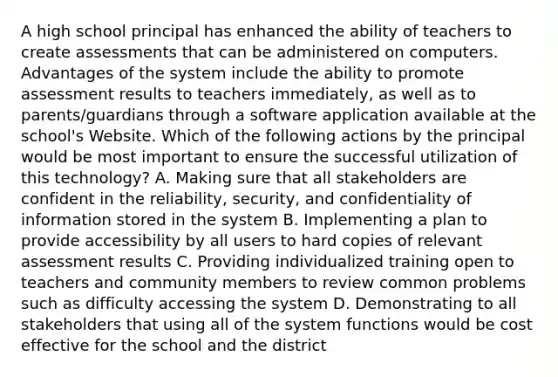 A high school principal has enhanced the ability of teachers to create assessments that can be administered on computers. Advantages of the system include the ability to promote assessment results to teachers immediately, as well as to parents/guardians through a software application available at the school's Website. Which of the following actions by the principal would be most important to ensure the successful utilization of this technology? A. Making sure that all stakeholders are confident in the reliability, security, and confidentiality of information stored in the system B. Implementing a plan to provide accessibility by all users to hard copies of relevant assessment results C. Providing individualized training open to teachers and community members to review common problems such as difficulty accessing the system D. Demonstrating to all stakeholders that using all of the system functions would be cost effective for the school and the district