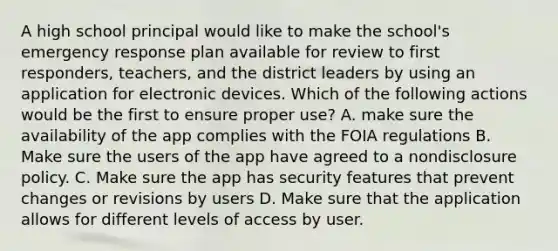 A high school principal would like to make the school's emergency response plan available for review to first responders, teachers, and the district leaders by using an application for electronic devices. Which of the following actions would be the first to ensure proper use? A. make sure the availability of the app complies with the FOIA regulations B. Make sure the users of the app have agreed to a nondisclosure policy. C. Make sure the app has security features that prevent changes or revisions by users D. Make sure that the application allows for different levels of access by user.