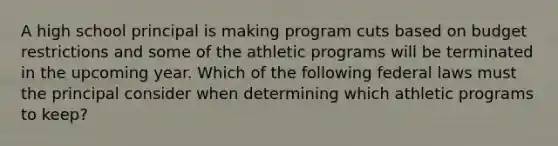 A high school principal is making program cuts based on budget restrictions and some of the athletic programs will be terminated in the upcoming year. Which of the following federal laws must the principal consider when determining which athletic programs to keep?