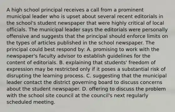 A high school principal receives a call from a prominent municipal leader who is upset about several recent editorials in the school's student newspaper that were highly critical of local officials. The municipal leader says the editorials were personally offensive and suggests that the principal should enforce limits on the types of articles published in the school newspaper. The principal could best respond by: A. promising to work with the newspaper's faculty advisor to establish guidelines for the content of editorials. B. explaining that students' freedom of expression may be restricted only if it poses a substantial risk of disrupting the learning process. C. suggesting that the municipal leader contact the district governing board to discuss concerns about the student newspaper. D. offering to discuss the problem with the school site council at the council's next regularly scheduled meeting.