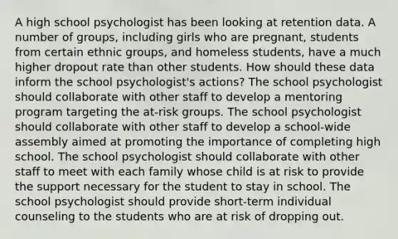 A high school psychologist has been looking at retention data. A number of groups, including girls who are pregnant, students from certain ethnic groups, and homeless students, have a much higher dropout rate than other students. How should these data inform the school psychologist's actions? The school psychologist should collaborate with other staff to develop a mentoring program targeting the at-risk groups. The school psychologist should collaborate with other staff to develop a school-wide assembly aimed at promoting the importance of completing high school. The school psychologist should collaborate with other staff to meet with each family whose child is at risk to provide the support necessary for the student to stay in school. The school psychologist should provide short-term individual counseling to the students who are at risk of dropping out.