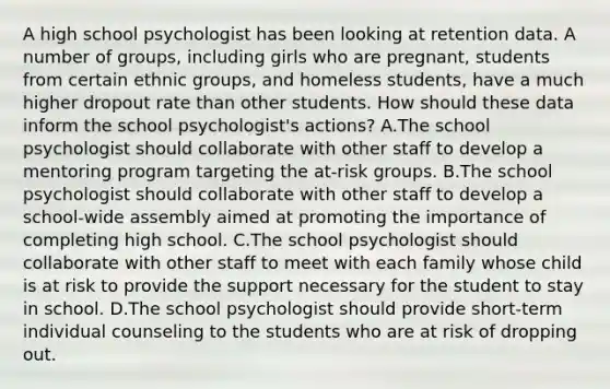 A high school psychologist has been looking at retention data. A number of groups, including girls who are pregnant, students from certain ethnic groups, and homeless students, have a much higher dropout rate than other students. How should these data inform the school psychologist's actions? A.The school psychologist should collaborate with other staff to develop a mentoring program targeting the at-risk groups. B.The school psychologist should collaborate with other staff to develop a school-wide assembly aimed at promoting the importance of completing high school. C.The school psychologist should collaborate with other staff to meet with each family whose child is at risk to provide the support necessary for the student to stay in school. D.The school psychologist should provide short-term individual counseling to the students who are at risk of dropping out.