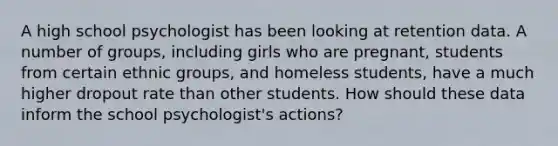 A high school psychologist has been looking at retention data. A number of groups, including girls who are pregnant, students from certain ethnic groups, and homeless students, have a much higher dropout rate than other students. How should these data inform the school psychologist's actions?