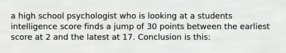 a high school psychologist who is looking at a students intelligence score finds a jump of 30 points between the earliest score at 2 and the latest at 17. Conclusion is this: