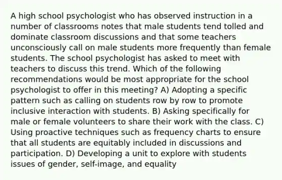 A high school psychologist who has observed instruction in a number of classrooms notes that male students tend tolled and dominate classroom discussions and that some teachers unconsciously call on male students more frequently than female students. The school psychologist has asked to meet with teachers to discuss this trend. Which of the following recommendations would be most appropriate for the school psychologist to offer in this meeting? A) Adopting a specific pattern such as calling on students row by row to promote inclusive interaction with students. B) Asking specifically for male or female volunteers to share their work with the class. C) Using proactive techniques such as frequency charts to ensure that all students are equitably included in discussions and participation. D) Developing a unit to explore with students issues of gender, self-image, and equality