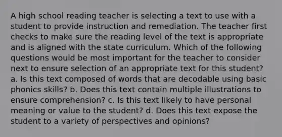 A high school reading teacher is selecting a text to use with a student to provide instruction and remediation. The teacher first checks to make sure the reading level of the text is appropriate and is aligned with the state curriculum. Which of the following questions would be most important for the teacher to consider next to ensure selection of an appropriate text for this student? a. Is this text composed of words that are decodable using basic phonics skills? b. Does this text contain multiple illustrations to ensure comprehension? c. Is this text likely to have personal meaning or value to the student? d. Does this text expose the student to a variety of perspectives and opinions?