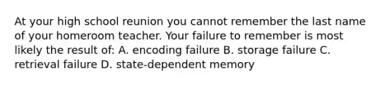 At your high school reunion you cannot remember the last name of your homeroom teacher. Your failure to remember is most likely the result of: A. encoding failure B. storage failure C. retrieval failure D. state-dependent memory