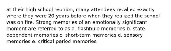 at their high school reunion, many attendees recalled exactly where they were 20 years before when they realized the school was on fire. Strong memories of an emotionally significant moment are referred to as a. flashbulb memories b. state-dependent memories c. short-term memories d. sensory memories e. critical period memories