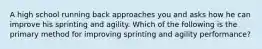 A high school running back approaches you and asks how he can improve his sprinting and agility. Which of the following is the primary method for improving sprinting and agility performance?