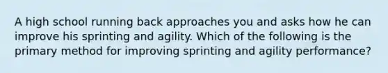 A high school running back approaches you and asks how he can improve his sprinting and agility. Which of the following is the primary method for improving sprinting and agility performance?