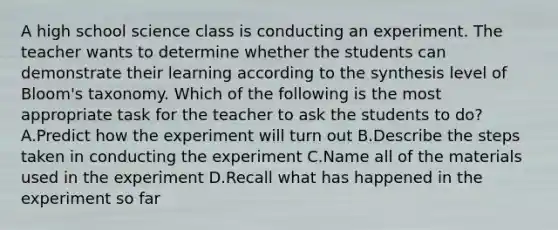 A high school science class is conducting an experiment. The teacher wants to determine whether the students can demonstrate their learning according to the synthesis level of Bloom's taxonomy. Which of the following is the most appropriate task for the teacher to ask the students to do? A.Predict how the experiment will turn out B.Describe the steps taken in conducting the experiment C.Name all of the materials used in the experiment D.Recall what has happened in the experiment so far