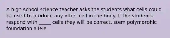 A high school science teacher asks the students what cells could be used to produce any other cell in the body. If the students respond with _____ cells they will be correct. stem polymorphic foundation allele