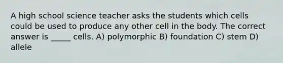 A high school science teacher asks the students which cells could be used to produce any other cell in the body. The correct answer is _____ cells. A) polymorphic B) foundation C) stem D) allele