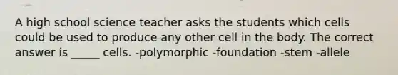 A high school science teacher asks the students which cells could be used to produce any other cell in the body. The correct answer is _____ cells. -polymorphic -foundation -stem -allele