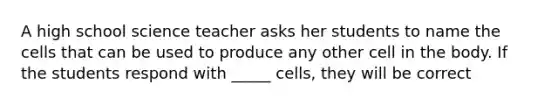 A high school science teacher asks her students to name the cells that can be used to produce any other cell in the body. If the students respond with _____ cells, they will be correct