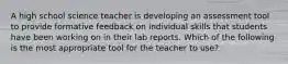 A high school science teacher is developing an assessment tool to provide formative feedback on individual skills that students have been working on in their lab reports. Which of the following is the most appropriate tool for the teacher to use?