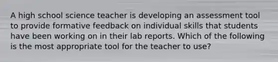 A high school science teacher is developing an assessment tool to provide formative feedback on individual skills that students have been working on in their lab reports. Which of the following is the most appropriate tool for the teacher to use?