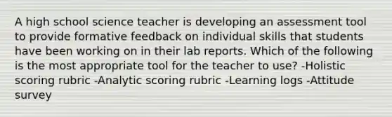 A high school science teacher is developing an assessment tool to provide formative feedback on individual skills that students have been working on in their lab reports. Which of the following is the most appropriate tool for the teacher to use? -Holistic scoring rubric -Analytic scoring rubric -Learning logs -Attitude survey