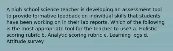 A high school science teacher is developing an assessment tool to provide formative feedback on individual skills that students have been working on in their lab reports. Which of the following is the most appropriate tool for the teacher to use? a. Holistic scoring rubric b. Analytic scoring rubric c. Learning logs d. Attitude survey